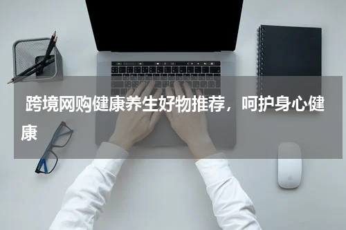  跨境网购健康养生好物推荐，呵护身心健康