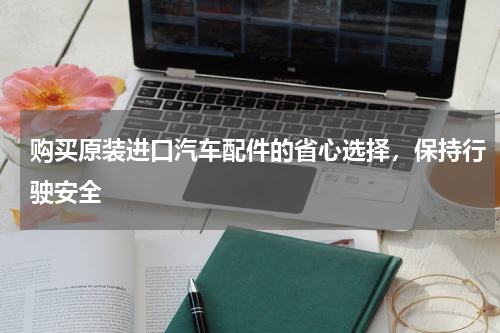 购买原装进口汽车配件的省心选择，保持行驶安全
