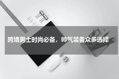  跨境男士时尚必备，帅气装备众多选择