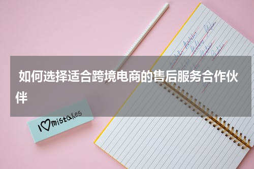  如何选择适合跨境电商的售后服务合作伙伴