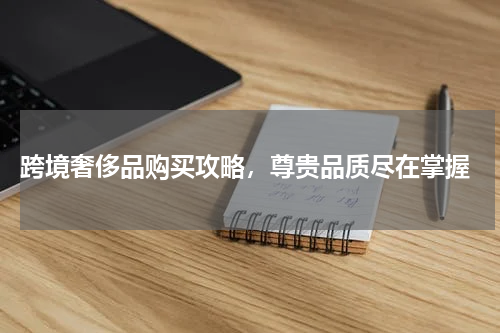  跨境奢侈品购买攻略，尊贵品质尽在掌握