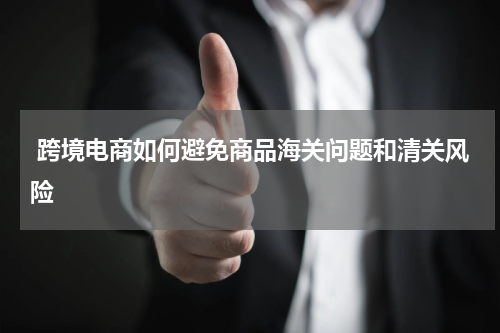  跨境电商如何避免商品海关问题和清关风险