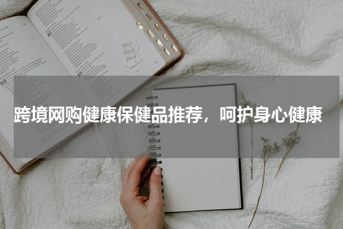  跨境网购健康保健品推荐，呵护身心健康