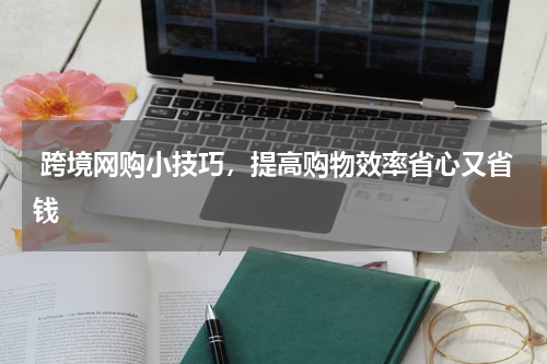  跨境网购小技巧，提高购物效率省心又省钱