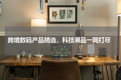  跨境数码产品精选，科技潮品一网打尽
