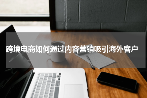 跨境电商如何通过内容营销吸引海外客户