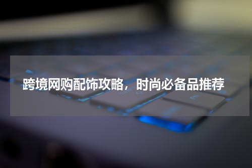  跨境网购配饰攻略，时尚必备品推荐