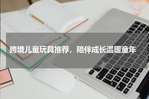  跨境儿童玩具推荐，陪伴成长温暖童年