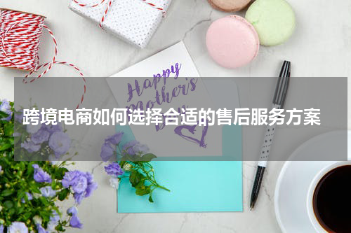  跨境电商如何选择合适的售后服务方案