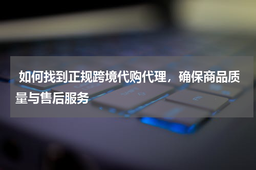  如何找到正规跨境代购代理，确保商品质量与售后服务 