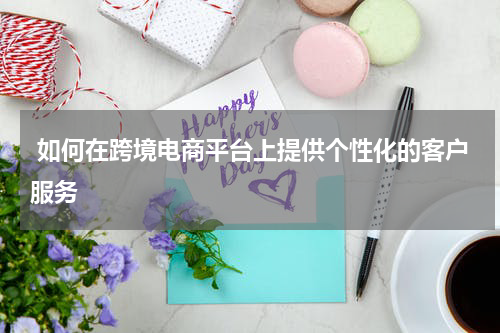  如何在跨境电商平台上提供个性化的客户服务