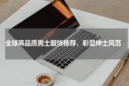  全球高品质男士服饰推荐，彰显绅士风范