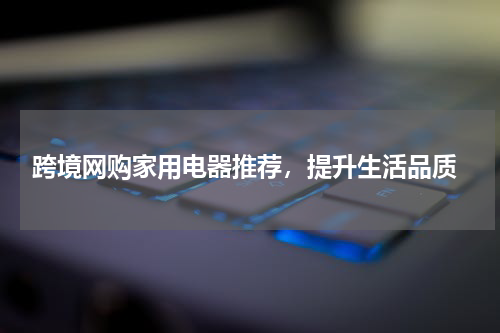  跨境网购家用电器推荐，提升生活品质