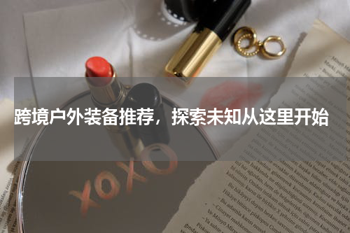  跨境户外装备推荐，探索未知从这里开始