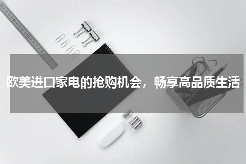 欧美进口家电的抢购机会，畅享高品质生活