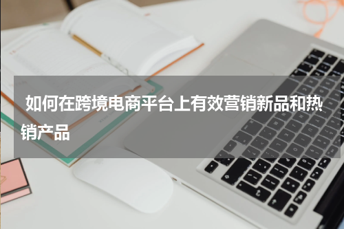  如何在跨境电商平台上有效营销新品和热销产品