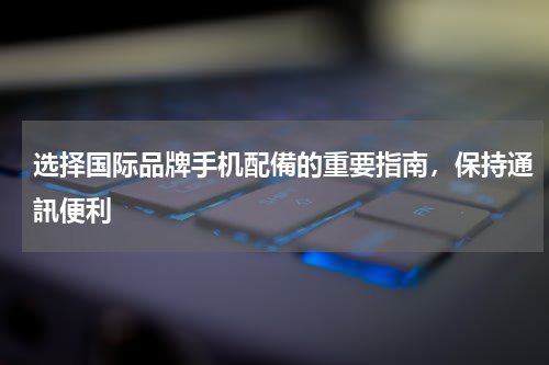 选择国际品牌手机配備的重要指南，保持通訊便利