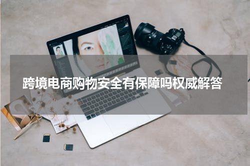  跨境电商购物安全有保障吗权威解答