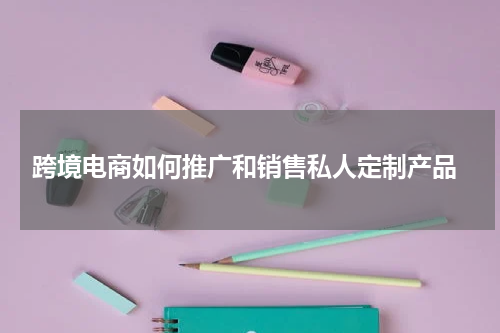  跨境电商如何推广和销售私人定制产品