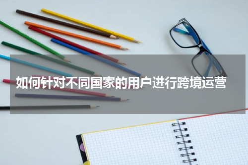  如何针对不同国家的用户进行跨境运营