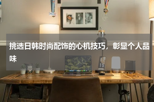 挑选日韩时尚配饰的心机技巧，彰显个人品味