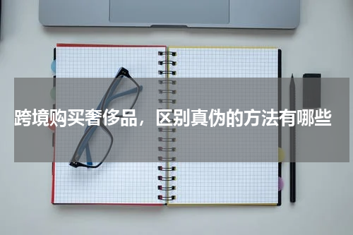  跨境购买奢侈品，区别真伪的方法有哪些