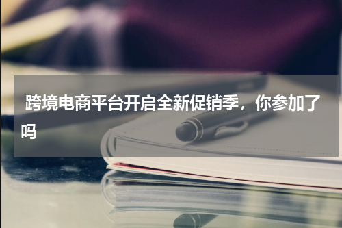  跨境电商平台开启全新促销季，你参加了吗