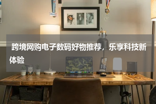 跨境网购电子数码好物推荐，乐享科技新体验