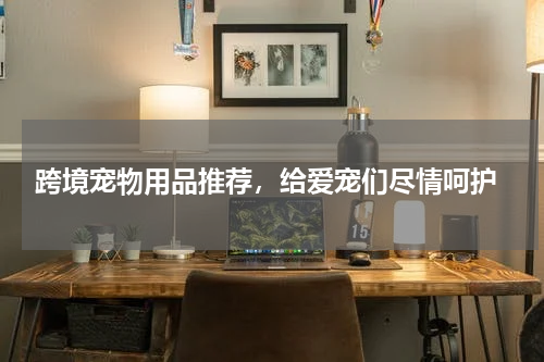  跨境宠物用品推荐，给爱宠们尽情呵护
