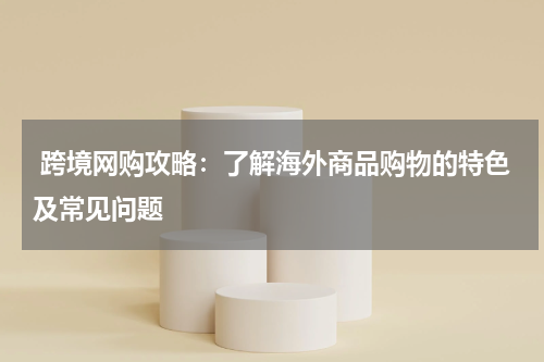  跨境网购攻略：了解海外商品购物的特色及常见问题 
