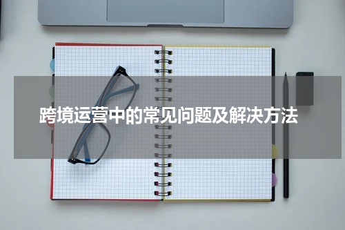  跨境运营中的常见问题及解决方法
