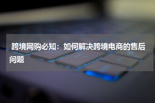  跨境网购必知：如何解决跨境电商的售后问题