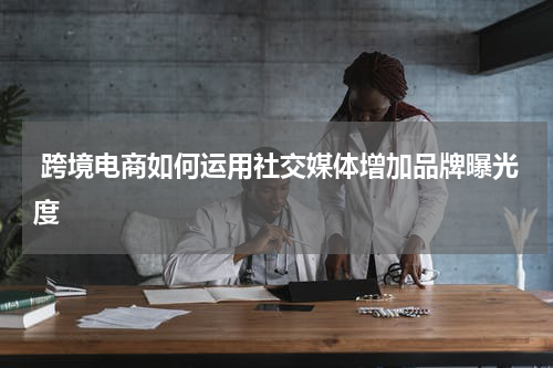  跨境电商如何运用社交媒体增加品牌曝光度