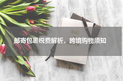  邮寄包裹税费解析，跨境购物须知