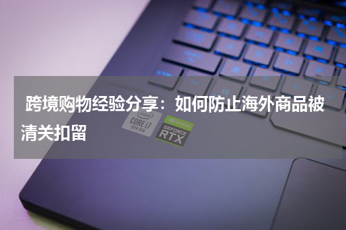  跨境购物经验分享：如何防止海外商品被清关扣留
