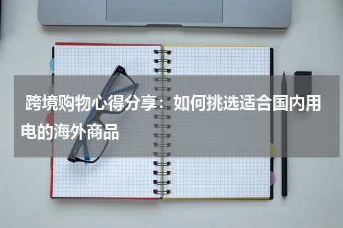  跨境购物心得分享：如何挑选适合国内用电的海外商品