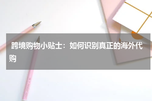  跨境购物小贴士：如何识别真正的海外代购