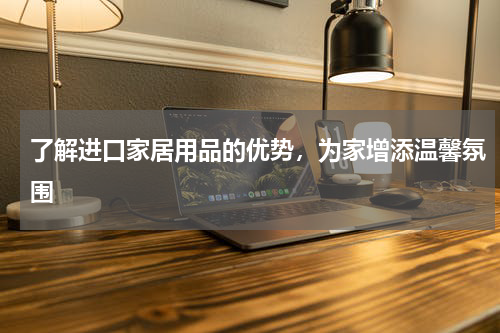了解进口家居用品的优势，为家增添温馨氛围