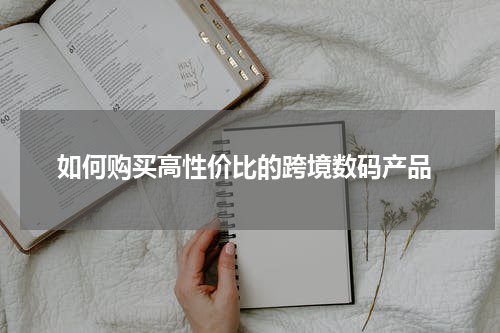  如何购买高性价比的跨境数码产品