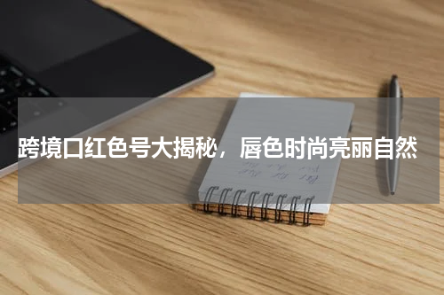 跨境口红色号大揭秘，唇色时尚亮丽自然
