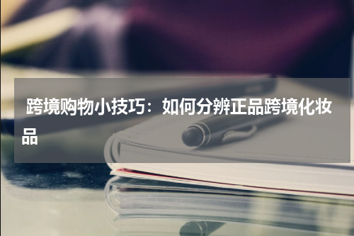  跨境购物小技巧：如何分辨正品跨境化妆品
