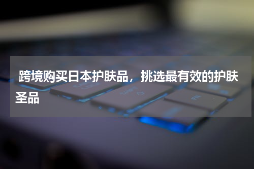  跨境购买日本护肤品，挑选最有效的护肤圣品