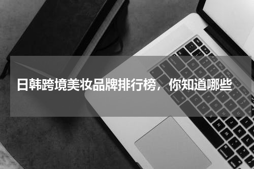  日韩跨境美妆品牌排行榜，你知道哪些