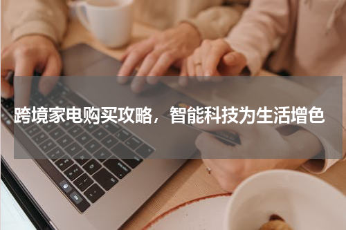  跨境家电购买攻略，智能科技为生活增色