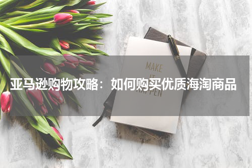  亚马逊购物攻略：如何购买优质海淘商品