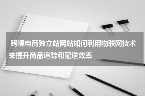  跨境电商独立站网站如何利用物联网技术来提升商品追踪和配送效率  