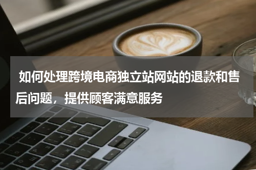  如何处理跨境电商独立站网站的退款和售后问题，提供顾客满意服务 