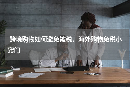  跨境购物如何避免被税，海外购物免税小窍门 