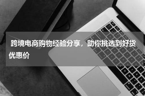  跨境电商购物经验分享，助你挑选到好货优惠价 