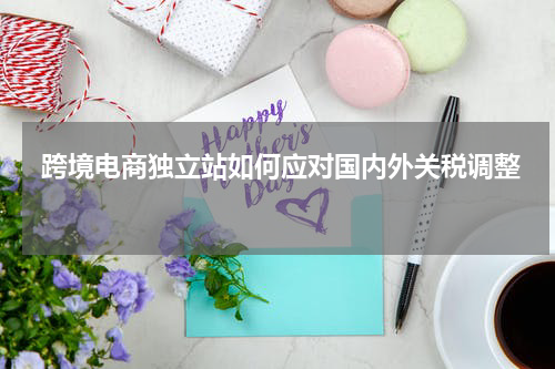  跨境电商独立站如何应对国内外关税调整  